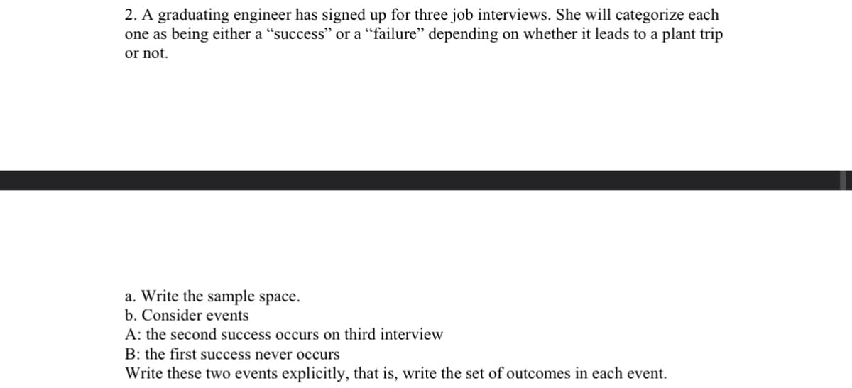 2. A graduating engineer has signed up for three job interviews. She will categorize each
one as being either a "success" or a "failure" depending on whether it leads to a plant trip
or not.
a. Write the sample space.
b. Consider events
A: the second success occurs on third interview
B: the first success never occurs
Write these two events explicitly, that is, write the set of outcomes in each event.