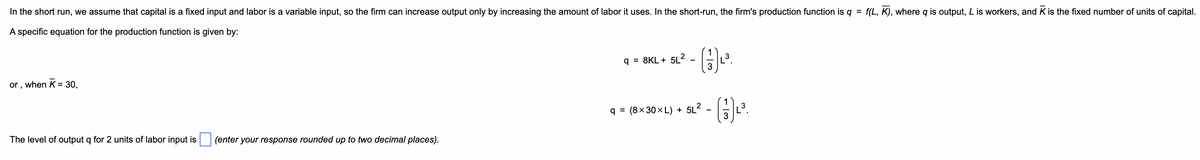 In the short run, we assume that capital is a fixed input and labor is a variable input, so the firm can increase output only by increasing the amount of labor it uses. In the short-run, the firm's production function is q = f(L,K), where q is output, L is workers, and K is the fixed number of units of capital.
equation for the production function is given by:
A specific
or, when K = 30,
The level of output q for 2 units of labor input is (enter your response rounded up to two decimal places).
q
= 8KL + 5L²
q = (8×30×L) + 5L²
3
L³.
- (3)
L³.