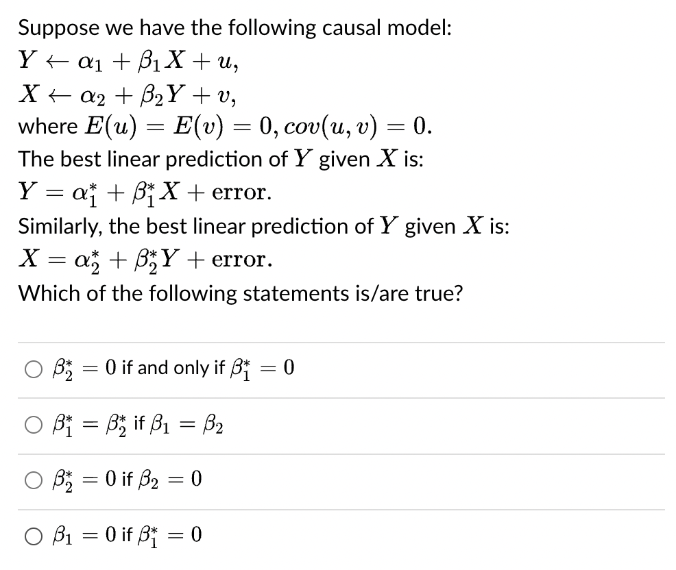 Suppose we have the following causal model:
Ya₁ + ₁ X + u,
X + a₂ + B₂Y + v,
where E(u) = E(v) = 0, cov(u, v)
The best linear prediction of Y given X is:
Y = a₁ + ß₁X + error.
Similarly, the best linear prediction of Y given X is:
X = a* + ß₂Y+ error.
Which of the following statements is/are true?
3* = 0 if and only if ₁ = 0
OB₁ B₂ if B₁ = B₂
B = 0 if 3₂ = 0
O B₁ = 0 if B = 0
= : 0.
=