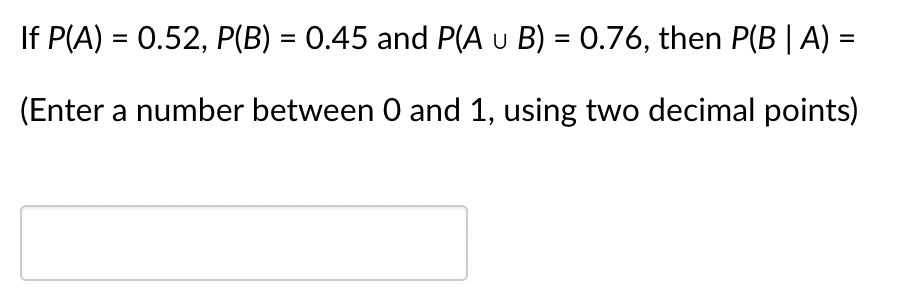 If P(A) = 0.52, P(B) = 0.45 and P(A u B) = 0.76, then P(B | A) =
(Enter a number between 0 and 1, using two decimal points)