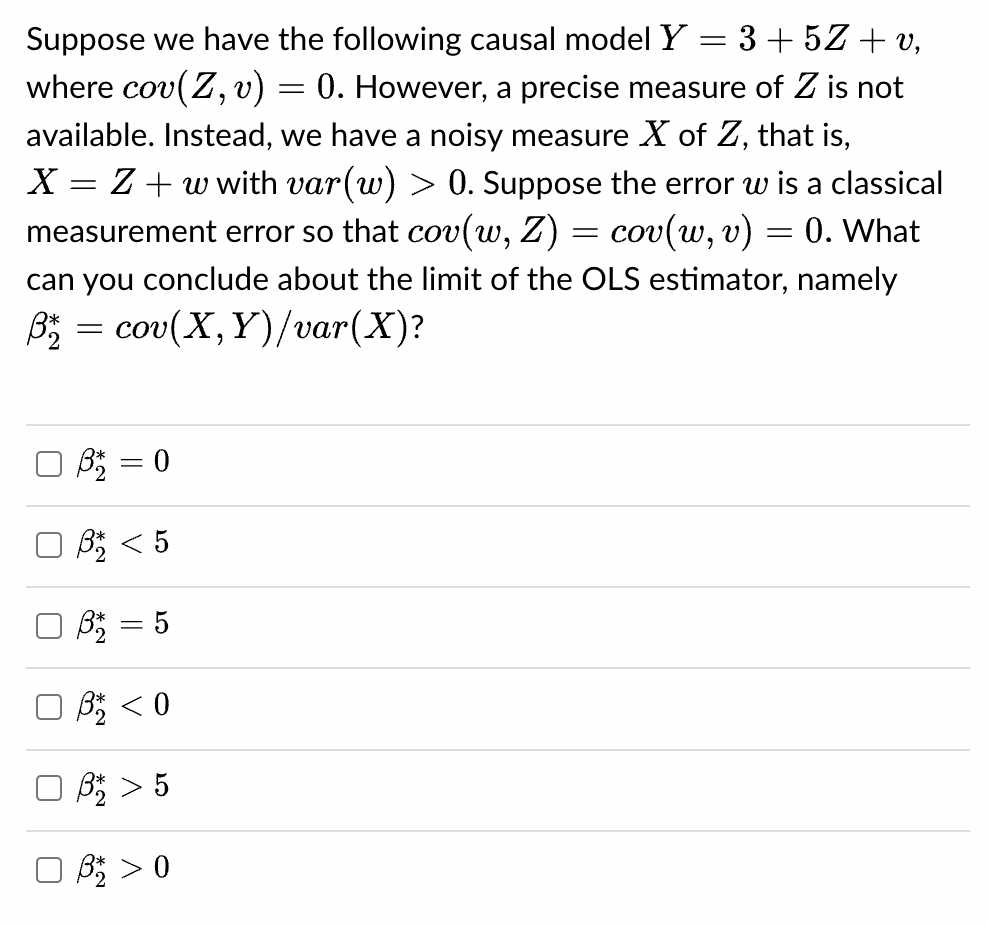 =
3+5Z+v,
Suppose we have the following causal model Y
where cov(Z, v)
=
0. However, a precise measure of Z is not
available. Instead, we have a noisy measure X of Z, that is,
X = Z + w with var(w) > 0. Suppose the error w is a classical
measurement error so that cov(w, Z) = cov(w, v)
=
0. What
can you conclude about the limit of the OLS estimator, namely
ß₂2 = cov(X,
Y)/var(X)?
0 B² = 0
B < 5
3² = 5
B < 0
ß* > 5
OB > 0
U