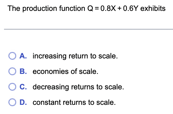 The production function Q=0.8X+0.6Y exhibits
A. increasing return to scale.
OB.
economies of scale.
O C. decreasing returns to scale.
O D. constant returns to scale.