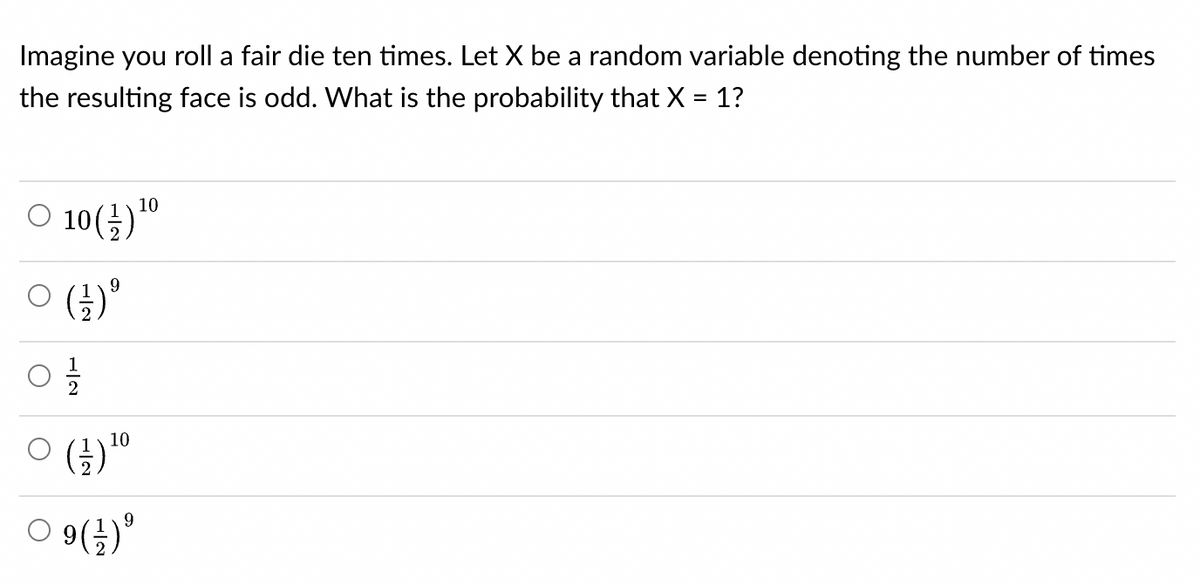 Imagine you roll a fair die ten times. Let X be a random variable denoting the number of times
the resulting face is odd. What is the probability that X = 1?
10
○ 10(-/-) ¹⁰
0 ( ² ) º
2
0 (+/-)¹0
O
9
09 (1) ⁹