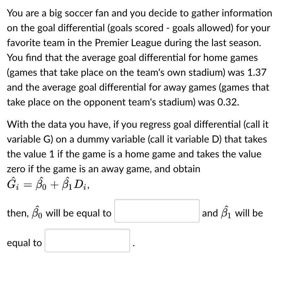 You are a big soccer fan and you decide to gather information
on the goal differential (goals scored - goals allowed) for your
favorite team in the Premier League during the last season.
You find that the average goal differential for home games
(games that take place on the team's own stadium) was 1.37
and the average goal differential for away games (games that
take place on the opponent team's stadium) was 0.32.
With the data you have, if you regress goal differential (call it
variable G) on a dummy variable (call it variable D) that takes
the value 1 if the game is a home game and takes the value
zero if the game is an away game, and obtain
Ĝi = Bo + B₁ D₁,
then, Bo will be equal to
equal to
and ₁ will be