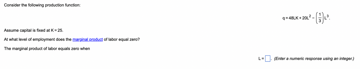 Consider the following production function:
Assume capital is fixed at K = 25.
At what level of employment does the marginal product of labor equal zero?
The marginal product of labor equals zero when
L=
q=48LK+20L2
3
(3) ₁³.
(Enter a numeric response using an integer.)