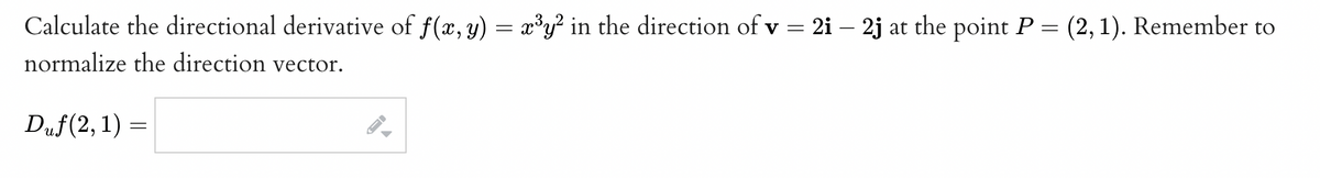 Calculate the directional derivative of f(x, y) = x³y² in the direction of v = 2i - 2j at the point P = (2, 1). Remember to
normalize the direction vector.
Duf(2, 1) =