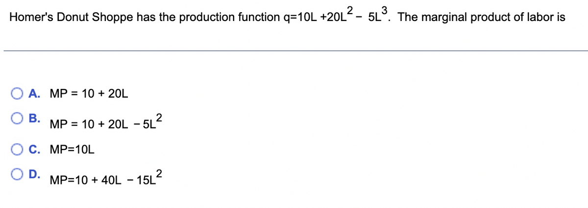 Homer's Donut Shoppe has the production function q=10L +20L²- 5L³. The marginal product of labor is
A. MP = 10 + 20L
B.
MP = 10 + 20L - 5L²
C. MP=10L
D.
2
MP=10 + 40L-15L