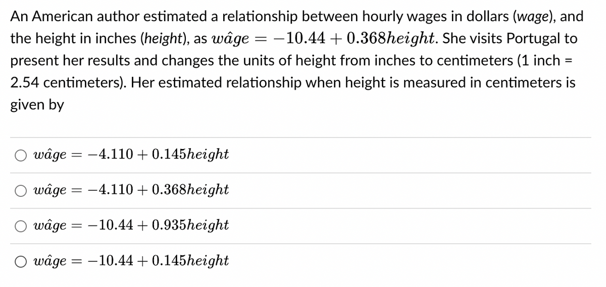 An American author estimated a relationship between hourly wages in dollars (wage), and
the height in inches (height), as wâge −10.44 +0.368height. She visits Portugal to
present her results and changes the units of height from inches to centimeters (1 inch
2.54 centimeters). Her estimated relationship when height is measured in centimeters is
given by
wâge = −4.110 + 0.145height
wâge = -4.110 + 0.368height
wâge = -10.44 +0.935height
wâge = -10.44 +0.145height
=