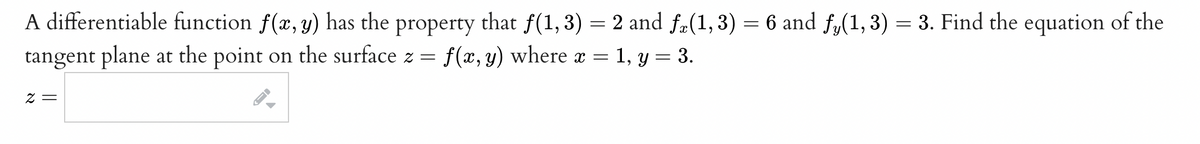 A differentiable function f(x, y) has the property that f(1, 3) = 2 and fz(1, 3) = 6 and fy(1, 3) = 3. Find the equation of the
tangent plane at the point on the surface z = f(x, y) where x = 1, y = 3.
2 =