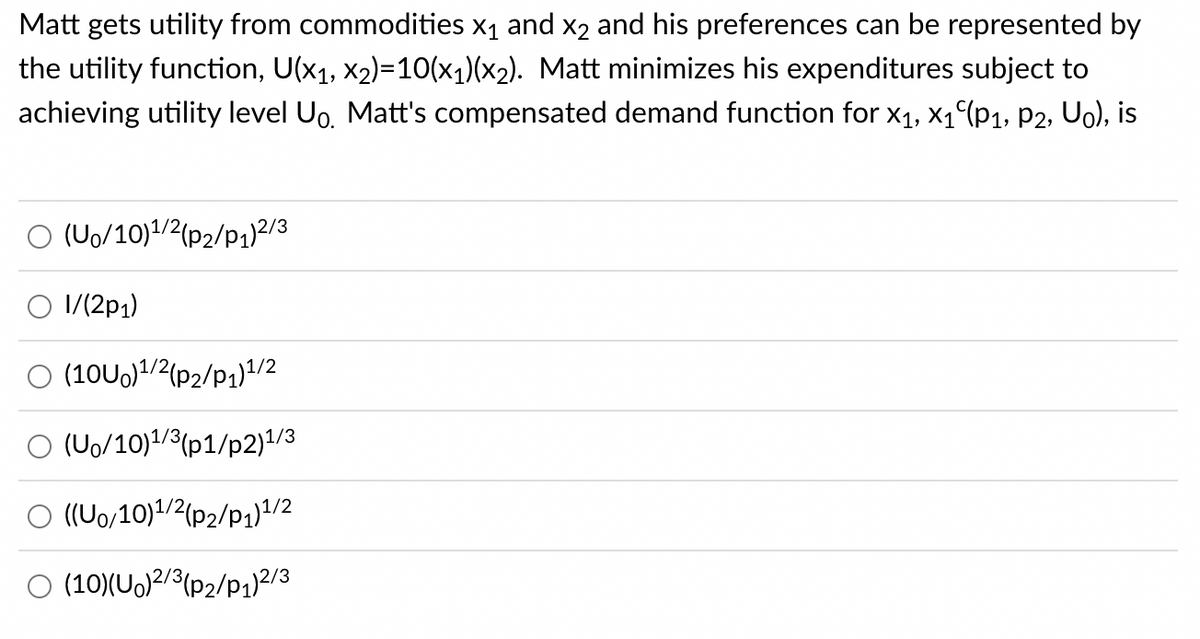 Matt gets utility from commodities X₁ and x2 and his preferences can be represented by
the utility function, U(x₁, x₂)=10(x₁)(x₂). Matt minimizes his expenditures subject to
achieving utility level Uo. Matt's compensated demand function for X₁, X₁ (P₁, P2, Uo), is
O (Uo/10)1/2(p2/P1) 2/3
1/(2p1)
O (10U0)¹/2(p2/P1)1/2
(Uo/10)¹/3 (p1/p2)1/3
O ((Uo/10)1/2(p2/P₁)1/2
O (10)(Uo)2/3(P₂/P1)2/3