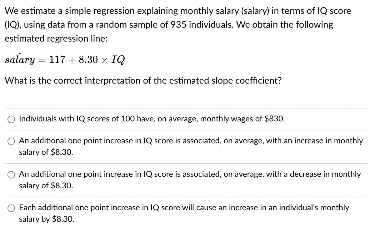 We estimate a simple regression explaining monthly salary (salary) in terms of IQ score
(IQ), using data from a random sample of 935 individuals. We obtain the following
estimated regression line:
salary = 117 + 8.30 × IQ
What is the correct interpretation of the estimated slope coefficient?
Individuals with IQ scores of 100 have, on average, monthly wages of $830.
An additional one point increase in IQ score is associated, on average, with an increase in monthly
salary of $8.30.
An additional one point increase in IQ score is associated, on average, with a decrease in monthly
salary of $8.30.
Each additional one point increase in IQ score will cause an increase in an individual's monthly
salary by $8.30.