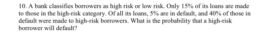 10. A bank classifies borrowers as high risk or low risk. Only 15% of its loans are made
to those in the high-risk category. Of all its loans, 5% are in default, and 40% of those in
default were made to high-risk borrowers. What is the probability that a high-risk
borrower will default?