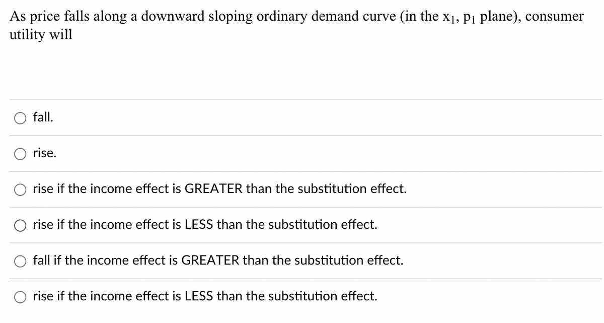 As price falls along a downward sloping ordinary demand curve (in the x₁, p₁ plane), consumer
utility will
fall.
rise.
rise if the income effect is GREATER than the substitution effect.
rise if the income effect is LESS than the substitution effect.
fall if the income effect is GREATER than the substitution effect.
rise if the income effect is LESS than the substitution effect.