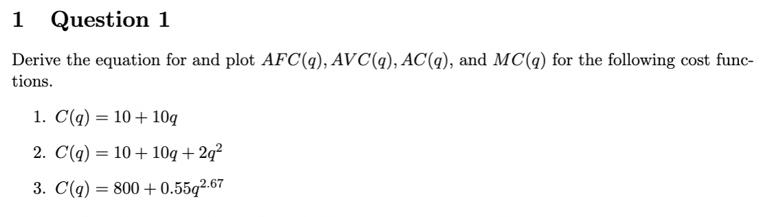 1 Question 1
Derive the equation for and plot AFC(q), AVC(q), AC(q), and MC(q) for the following cost func-
tions.
1. C(q) = 10 + 10q
2. C(q) = 10 + 10q + 2q²
3. C(q) = 800 +0.55q2.67