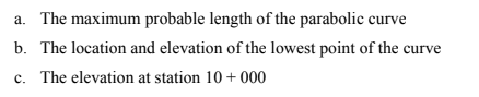 a. The maximum probable length of the parabolic curve
b. The location and elevation of the lowest point of the curve
c. The elevation at station 10+ 000