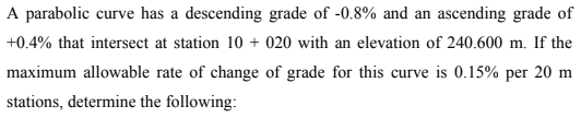 A parabolic curve has a descending grade of -0.8% and an ascending grade of
+0.4% that intersect at station 10+ 020 with an elevation of 240.600 m. If the
maximum allowable rate of change of grade for this curve is 0.15% per 20 m
stations, determine the following: