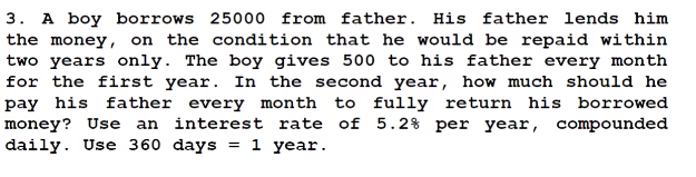 3. A boy borrows 25000 from father. His father lends him
the money, on the condition that he would be repaid within
two years only. The boy gives 500 to his father every month
for the first year. In the second year, how much should he
pay his father every month to fully return his borrowed
money? Use an interest rate of 5.2% per year, compounded
daily. Use 360 days 1 year.
=