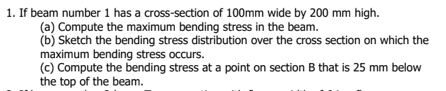 1. If beam number 1 has a cross-section of 100mm wide by 200 mm high.
(a) Compute the maximum bending stress in the beam.
(b) Sketch the bending stress distribution over the cross section on which the
maximum bending stress occurs.
(c) Compute the bending stress at a point on section B that is 25 mm below
the top of the beam.