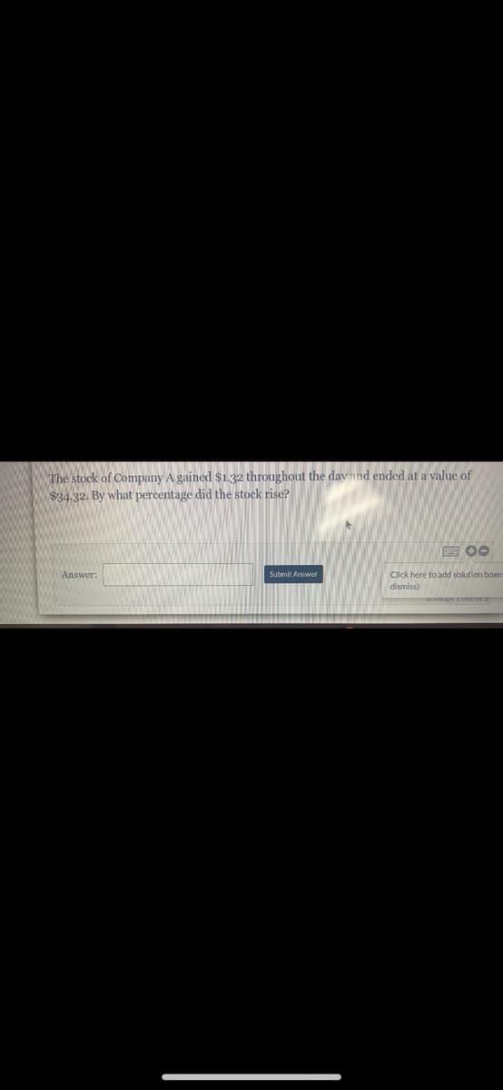 The stock of Company A gained $1.32 throughout the day and ended at a value of
$34.32. By what percentage did the stock rise?
E 00
Answer:
Submit Aswer
Click here to add solution boxes
dismiss)
