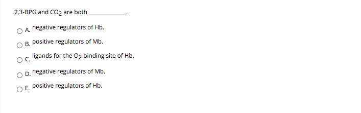 2,3-BPG and CO2 are both
O A. negative regulators of Hb.
B. positive regulators of Mb.
ligands for the 02 binding site of Hb.
OC.
D. negative regulators of Mb.
E. positive regulators of Hb.
