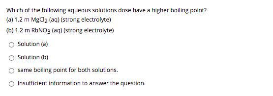 Which of the following aqueous solutions dose have a higher boiling point?
(a) 1.2 m MgCl2 (aq) (strong electrolyte)
(b) 1.2 m RBNO3 (aq) (strong electrolyte)
Solution (a)
O Solution (b)
same boiling point for both solutions.
O Insufficient information to answer the question.
