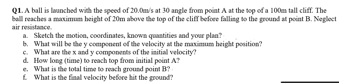 **Projectile Motion Problem**

**Q1.** A ball is launched with a speed of 20.0 m/s at a 30-degree angle from point A at the top of a 100m tall cliff. The ball reaches a maximum height of 20m above the top of the cliff before falling to the ground at point B. Neglect air resistance.

a. Sketch the motion, coordinates, known quantities, and your plan.
b. What will be the y component of the velocity at the maximum height position?
c. What are the x and y components of the initial velocity?
d. How long (time) to reach the top from initial point A?
e. What is the total time to reach the ground point B?
f. What is the final velocity before hitting the ground?
