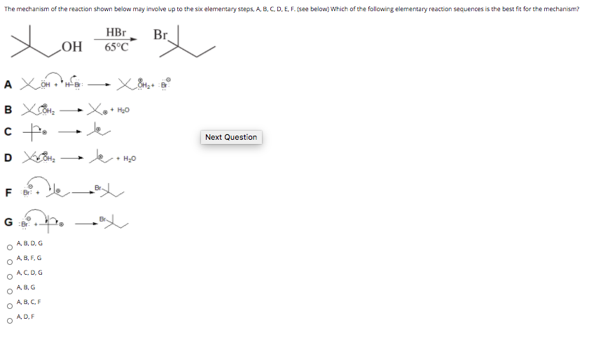 The mechanism of the reaction shown below may involve up to the six elementary steps, A. B, C, D, E, F. (see below) Which of the following elementary reaction sequences is the best fit for the mechanism?
HBr
Br
65°C
HO
c f.
Je
Next Question
H20
Br.
F
G
A, B, D, G
A, B, F, G
A, C, D, G
A, B, G
А, В, С, F
A, D, F
