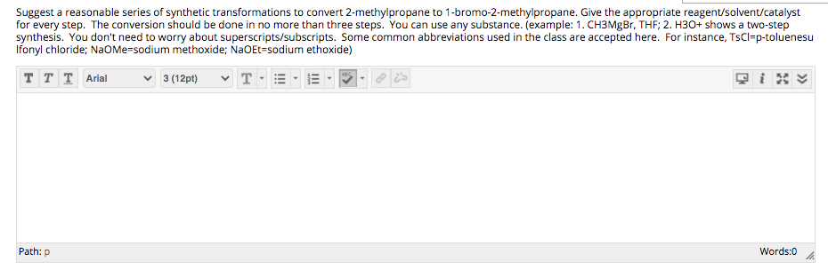 Suggest a reasonable series of synthetic transformations to convert 2-methylpropane to 1-bromo-2-methylpropane. Give the appropriate reagent/solvent/catalyst
for every step. The conversion should be done in no more than three steps. You can use any substance. (example: 1. CH3MGB., THF; 2. H30+ shows a two-step
synthesis. You don't need to worry about superscripts/subscripts. Some common abbreviations used in the class are accepted here. For instance, TsCl=p-toluenesu
Ifonyl chloride; NaOMe=sodium methoxide; NaOEt=sodium ethoxide)
T T T Arial
3 (12pt)
Path: p
Words:0
