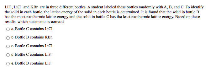 LiF , LİCI and KBr are in three different bottles. A student labeled these bottles randomly with A, B, and C. To identify
the solid in cach bottle, the lattice energy of the solid in cach bottle is determined. It is found that the solid in bottle B
has the most exothermic lattice energy and the solid in bottle C has the least exothermic lattice energy. Based on these
results, which statements is correct?
O a. Bottle C contains LiCl.
b. Bottle B contains KBr.
c. Bottle C contains LICI.
d. Bottle C contains LiF.
e. Bottle B contains LiF.
