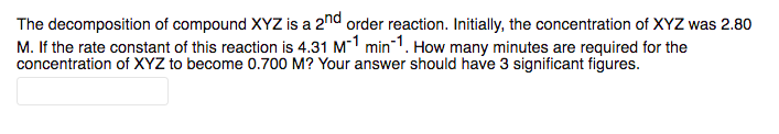 The decomposition of compound XYZ is a 2nd order reaction. Initially, the concentration of XYZ was 2.80
M. If the rate constant of this reaction is 4.31 M-1 min-1. How many minutes are required for the
concentration of XYZ to become 0.700 M? Your answer should have 3 significant figures.
