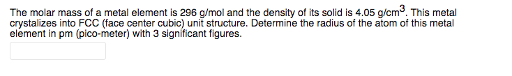 The molar mass of a metal element is 296 g/mol and the density of its solid is 4.05 g/cm3. This metal
crystalizes into FCC (face center cubic) unit structure. Determine the radius of the atom of this metal
element in pm (pico-meter) with 3 significant figures.
