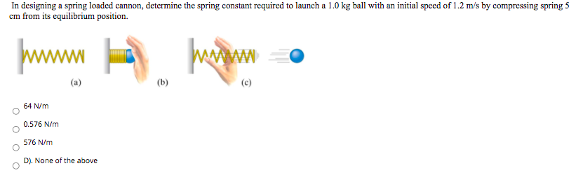 In designing a spring loaded cannon, determine the spring constant required to launch a 1.0 kg ball with an initial speed of 1.2 m/s by compressing spring 5
cm from its equilibrium position.
wwwm A.
(a)
(b)
(c)
64 N/m
0.576 N/m
576 N/m
D). None of the above
