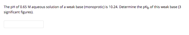 The pH of 0.65 M aqueous solution of a weak base (monoprotic) is 10.24. Determine the pKp of this weak base (3
significant figures).
