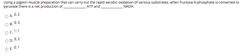 Using a pigeon muscle preparation that can carry out the rapid aerobic oxidation of various substrates, when fructose-6-phosphate is converted to
pyruvate there is a net production of
АТР and
O A. 2; 2
NADH.
B. 3: 3
OC 1; 1
O D. 3; 2
O E. 2; 1
