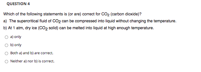 QUESTION 4
Which of the following statements is (or are) correct for CO2 (carbon dioxide)?
a) The supercritical fluid of CO2 can be compressed into liquid without changing the temperature.
b) At 1 atm, dry ice (CO2 solid) can be melted into liquid at high enough temperature.
a) only
O b) only
Both a) and b) are correct.
Neither a) nor b) is correct.
