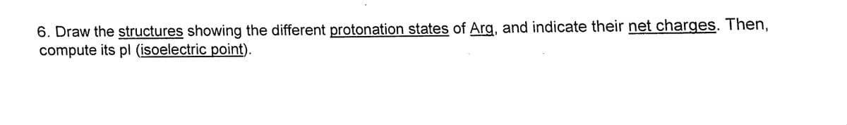 6. Draw the structures showing the different protonation states of Arg, and indicate their net charges. Then,
compute its pl (isoelectric point).
