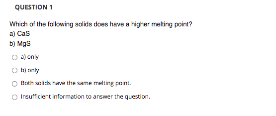 QUESTION 1
Which of the following solids does have a higher melting point?
a) Cas
b) MgS
a) only
O b) only
Both solids have the same melting point.
O Insufficient information to answer the question.
