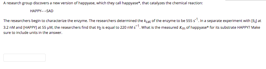 A research group discovers a new version of happyase, which they call happyase*, that catalyzes the chemical reaction:
HAPPY.--SAD
The researchers begin to characterize the enzyme. The researchers determined the kcat of the enzyme to be 555 s1. In a separate experiment with [EJ at
3.2 nM and (HAPPY) at 55 µM, the researchers find that Vo is equal to 220 nM s-1. What is the measured Km of happyase* for its substrate HAPPY? Make
sure to include units in the answer.
