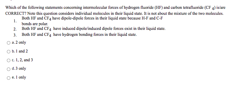 Which of the following statements concerning intermolecular forces of hydrogen fluoride (HF) and carbon tetrafluoride (CF 4) is/are
CORRECT? Note this question considers individual molecules in their liquid state. It is not about the mixture of the two molecules.
Both HF and CF4 have dipole-dipole forces in their liquid state because H-F and C-F
1.
bonds are polar.
2. Both HF and CF4 have induced dipole/induced dipole forces exist in their liquid state.
3. Both HF and CF4 have hydrogen bonding forces in their liquid state.
a. 2 only
O b.1 and 2
O.1, 2, and 3
d.3 only
e. 1 only
