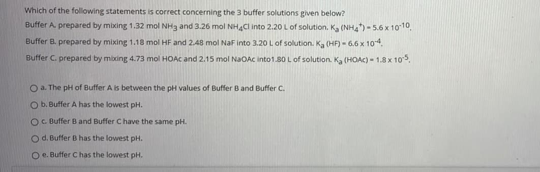 Which of the following statements is correct concerning the 3 buffer solutions given below?
Buffer A. prepared by mixing 1.32 mol NH3 and 3.26 mol NHCl into 2.20 L of solution. K, (NHA) = 5.6 x 10-10.
Buffer B. prepared by mixing 1.18 mol HF and 2.48 mol NaF into 3.20 L of solution. K. (HF) = 6.6 x 10 4.
Buffer C. prepared by mixing 4.73 mol HOAC and 2.15 mol NaOAc into1.80 L of solution. Ka (HOAC) = 1.8 x 105.
O a. The pH of Buffer A is between the pH values of Buffer B and Buffer C.
O b. Buffer A has the lowest pH.
O C. Buffer B and Buffer C have the same pH.
O d. Buffer B has the lowest pH.
O e. Buffer C has the lowest pH.
