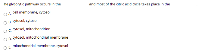 The glycolytic pathway occurs in the
and most of the citric acid cycle takes place in the
cell membrane, cytosol
A.
B. Cytosol, cytosol
c. cytosol, mitochondrion
D. Cytosol, mitochondrial membrane
mitochondrial membrane, cytosol
E.
