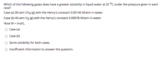 Which of the following gases does have a greater solubility in liquid water at 25 °C under the pressure given in each
case?
Case (a) 30-atm CH4 (g) with the Henry's constant 0.00146 M/atm in water.
Case (b) 45-atm H2 (g) with the Henry's constant 0.00078 M/atm in water.
Note M = mol/L.
Case (a)
Case (b)
Same solubility for both cases.
Insufficient information to answer the question.
