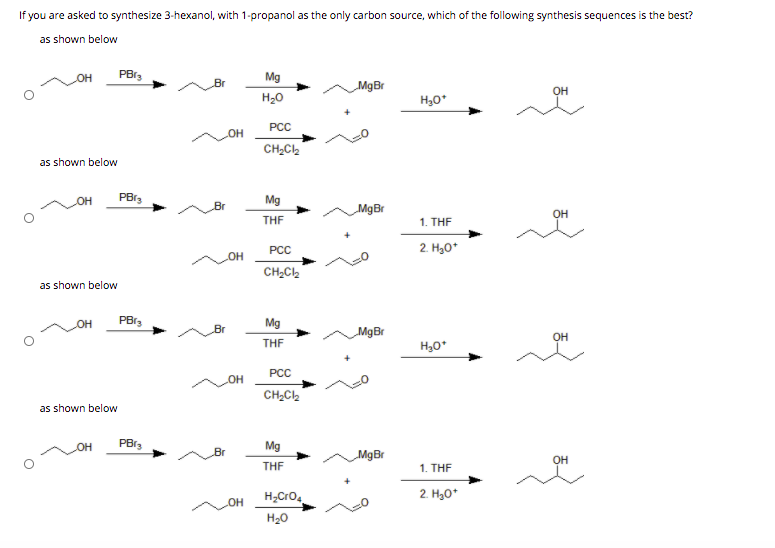 If you are asked to synthesize 3-hexanol, with 1-propanol as the only carbon source, which of the following synthesis sequences is the best?
as shown below
OH
PBr,
Mg
Br
MgBr
OH
H20
H30*
РСС
OH
CH,C2
as shown below
он
PB13
Mg
Br
MgBr
OH
THF
1. THE
PCC
2. H30*
CH2C2
as shown below
OH
Mg
Br
MgBr
OH
THE
H,0*
PCC
OH
CH2C2
as shown below
он
Mg
Br
MgBr
OH
THE
1. THF
H;Cro,
2. H30*
H20
