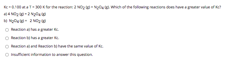 Kc = 0.100 at a T = 300 K for the reaction: 2 NO2 (g) = N204 (g). Which of the following reactions does have a greater value of Kc?
a) 4 NO2 (g) = 2 N204 (g)
b) N204 (g) = 2 NO2 (g)
Reaction a) has a greater Kc.
Reaction b) has a greater Kc.
Reaction a) and Reaction b) have the same value of Kc.
Insufficient information to answer this question.
