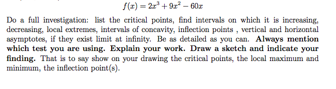 f(x) = 2x + 9x² – 60x
Do a full investigation: list the critical points, find intervals on which it is increasing,
decreasing, local extremes, intervals of concavity, inflection points , vertical and horizontal
asymptotes, if they exist limit at infinity. Be as detailed as you can. Always mention
which test you are using. Explain your work. Draw a sketch and indicate your
finding. That is to say show on your drawing the critical points, the local maximum and
minimum, the inflection point(s).
