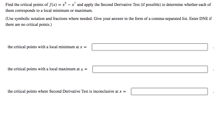 Find the critical points of f(x) = x' – x' and apply the Second Derivative Test (if possible) to determine whether each of
them corresponds to a local minimum or maximum.
(Use symbolic notation and fractions where needed. Give your answer in the form of a comma-separated list. Enter DNE if
there are no critical points.)
the critical points with a local minimum at x =
the critical points with a local maximum at x =
the critical points where Second Derivative Test is inconclusive at x =
