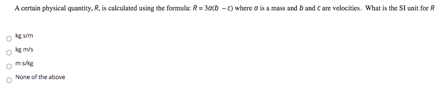 **Question: Understanding SI Units in Physics**

A certain physical quantity, \( R \), is calculated using the formula: 
\[ R = 3a(b - c) \]
where \( a \) is a mass and \( b \) and \( c \) are velocities. 

What is the SI unit for \( R \)?

- \( \circ \) kg s/m
- \( \circ \) kg m/s
- \( \circ \) m s/kg
- \( \circ \) None of the above