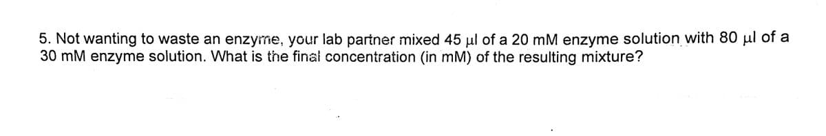 5. Not wanting to waste an enzyme, your lab partner mixed 45 µl of a 20 mM enzyme solution with 80 µl of a
30 mM enzyme solution. What is the final concentration (in mM) of the resulting mixture?
