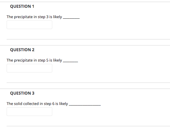 QUESTION 1
The precipitate in step 3 is likely.
QUESTION 2
The precipitate in step 5 is likely.
QUESTION 3
The solid collected in step 6 is likely
