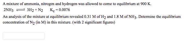 A mixture of ammonia, nitrogen and hydrogen was allowed to come to equilibrium at 900 K.
2NH3 = 3H2 + N2 Ke = 0.0076
An analysis of the mixture at equilibrium revealed 0.31 M of H2 and 1.8 M of NH3. Determine the equilibrium
concentration of N2 (in M) in this mixture. (with 2 significant figures)
